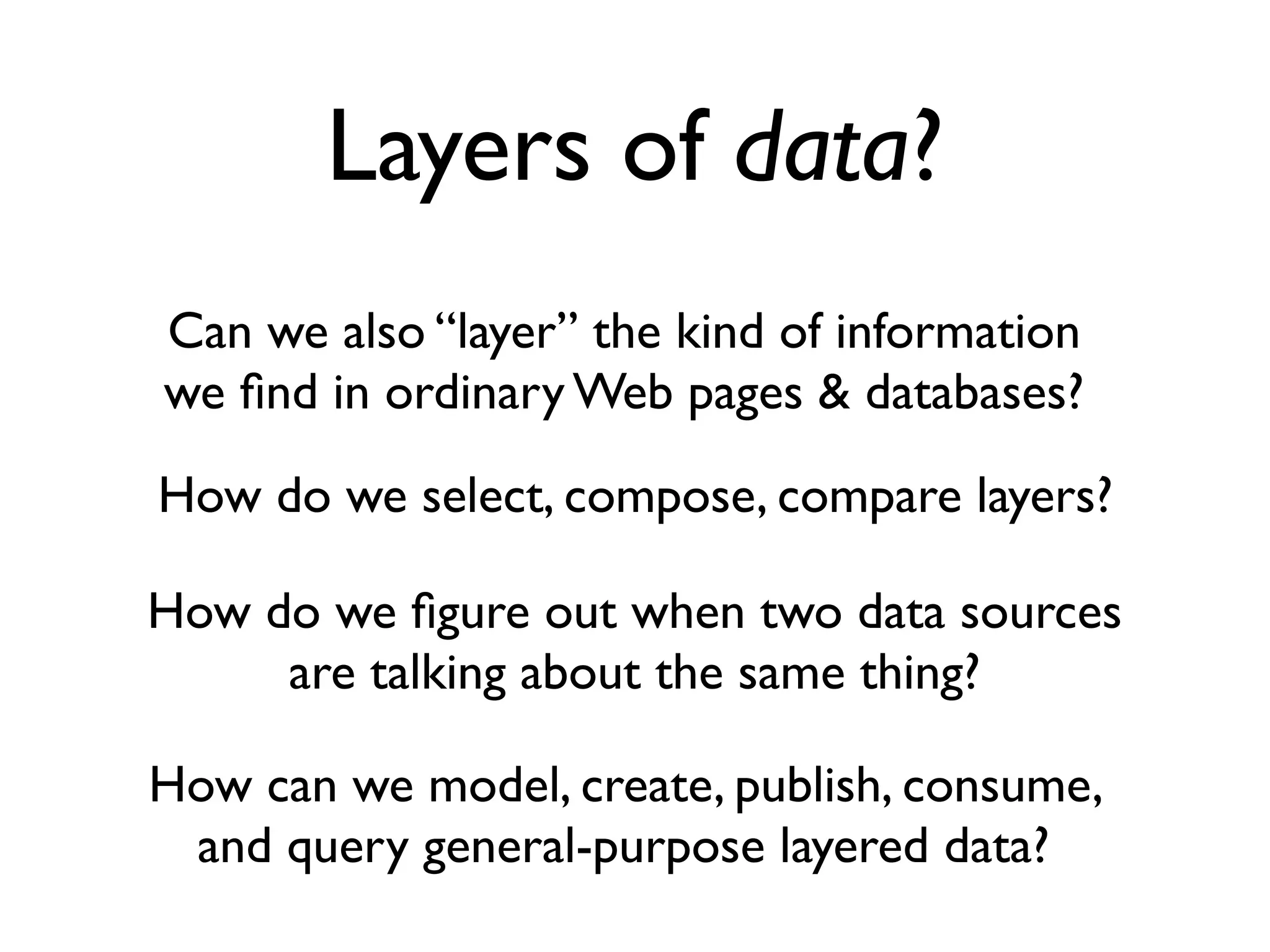 Layers of data?
Can we also “layer” the kind of information
we ﬁnd in ordinary Web pages & databases?
How do we select, compose, compare layers?

How do we ﬁgure out when two data sources
     are talking about the same thing?

How can we model, create, publish, consume,
 and query general-purpose layered data?
 