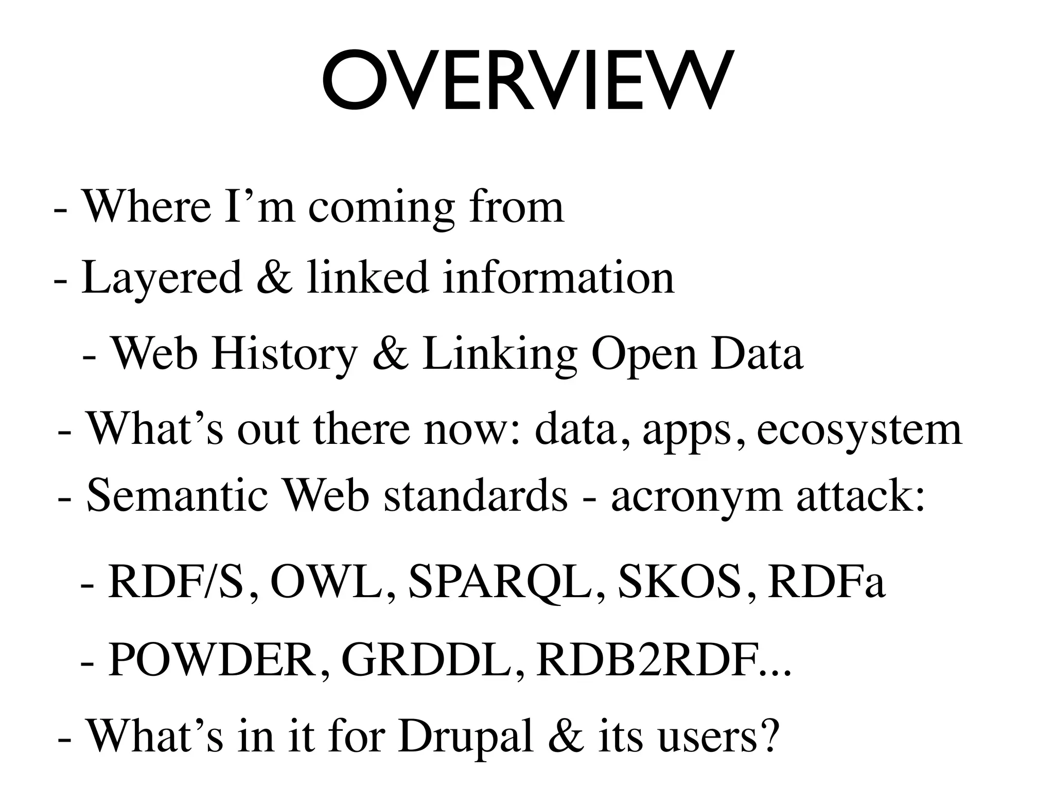 OVERVIEW
- Where I’m coming from
- Layered & linked information
 - Web History & Linking Open Data
- What’s out there now: data, apps, ecosystem
- Semantic Web standards - acronym attack:
 - RDF/S, OWL, SPARQL, SKOS, RDFa
 - POWDER, GRDDL, RDB2RDF...
- What’s in it for Drupal & its users?
 