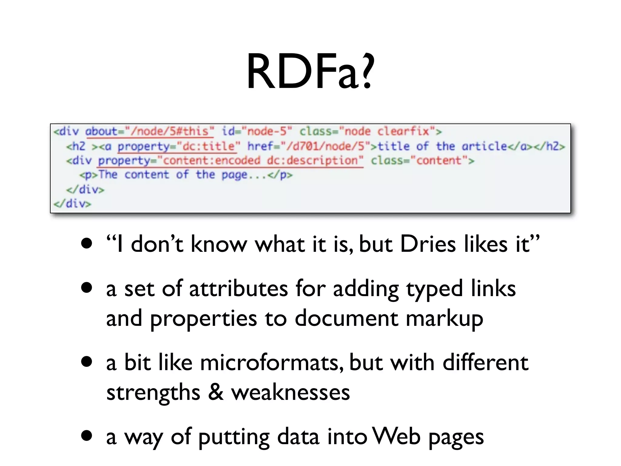 RDFa?


• “I don’t know what it is, but Dries likes it”
• a set of attributes for adding typed links
  and properties to document markup
• a bit like microformats, but with different
  strengths & weaknesses
• a way of putting data into Web pages
 