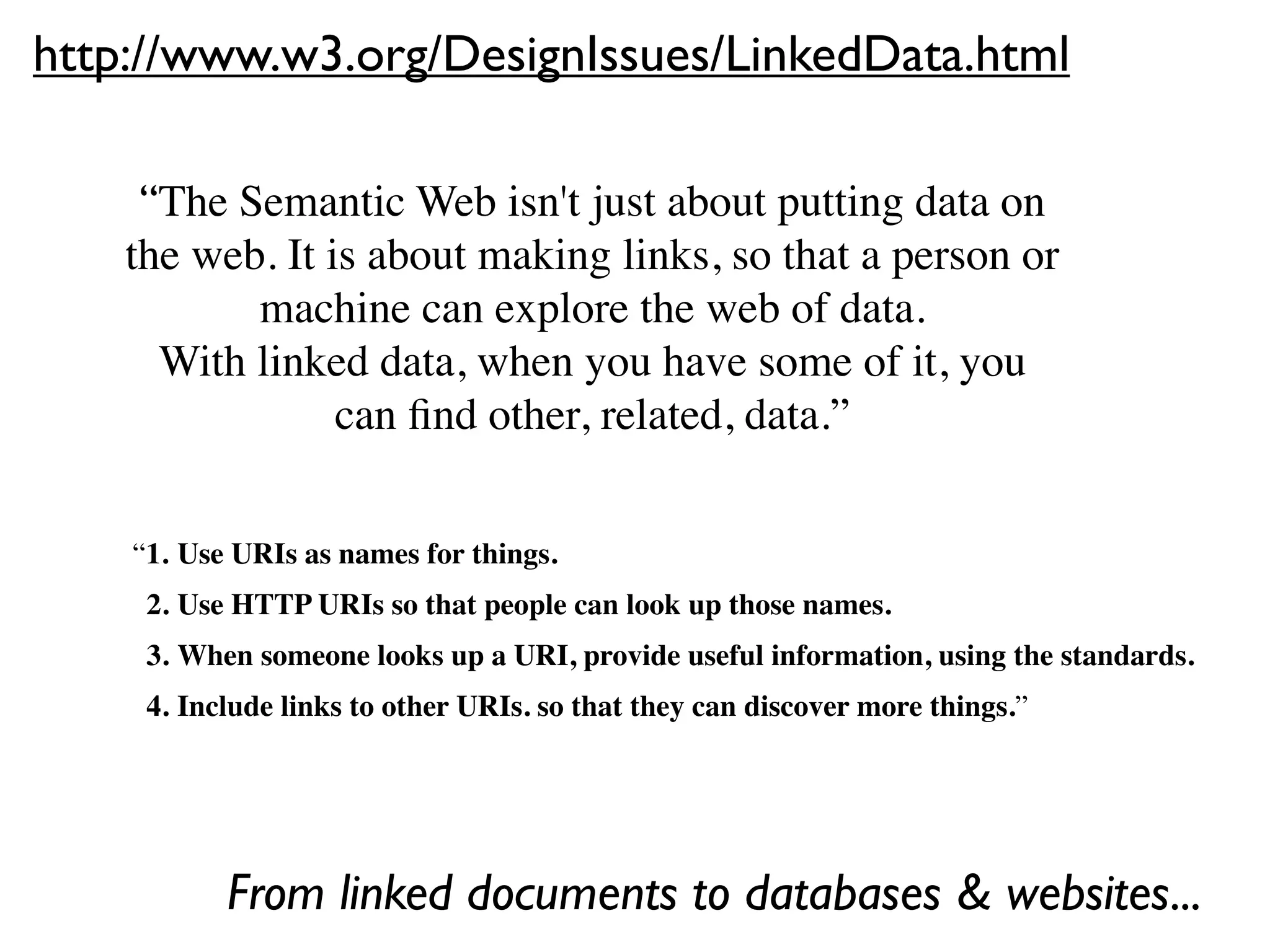 http://www.w3.org/DesignIssues/LinkedData.html

     “The Semantic Web isn't just about putting data on
    the web. It is about making links, so that a person or
           machine can explore the web of data.  
      With linked data, when you have some of it, you
                 can ﬁnd other, related, data.”


    “1.
Use URIs as names for things.
    
 2.
Use HTTP URIs so that people can look up those names.
    
 3.
When someone looks up a URI, provide useful information, using the standards.
    
 4.
Include links to other URIs. so that they can discover more things.”




           From linked documents to databases & websites...
 