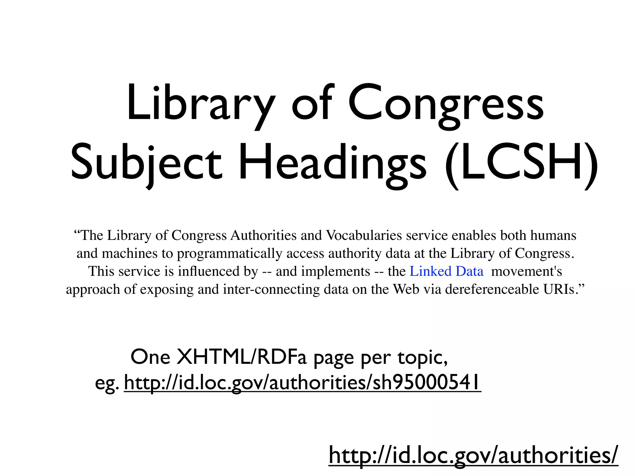 Library of Congress
Subject Headings (LCSH)
 “The Library of Congress Authorities and Vocabularies service enables both humans
  and machines to programmatically access authority data at the Library of Congress.
    This service is inﬂuenced by -- and implements -- the Linked Data movement's
approach of exposing and inter-connecting data on the Web via dereferenceable URIs.”



         One XHTML/RDFa page per topic,
    eg. http://id.loc.gov/authorities/sh95000541


                                          http://id.loc.gov/authorities/
 