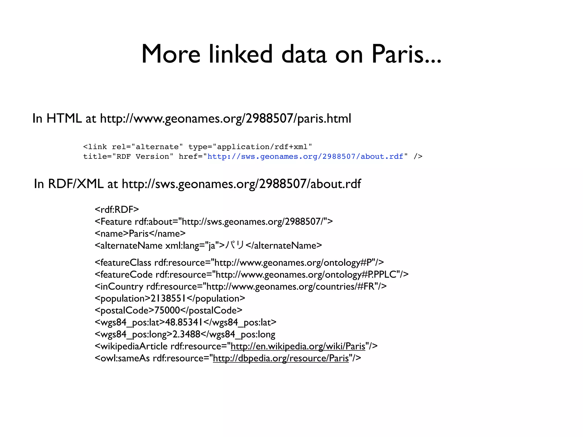 More linked data on Paris...

In HTML at http://www.geonames.org/2988507/paris.html
        <link rel="alternate" type="application/rdf+xml"
        title="RDF Version" href="http://sws.geonames.org/2988507/about.rdf" />


In RDF/XML at http://sws.geonames.org/2988507/about.rdf
          <rdf:RDF>
          <Feature rdf:about="http://sws.geonames.org/2988507/">
          <name>Paris</name>
          <alternateName xml:lang="ja">      </alternateName>
          <featureClass rdf:resource="http://www.geonames.org/ontology#P"/>
          <featureCode rdf:resource="http://www.geonames.org/ontology#P.PPLC"/>
          <inCountry rdf:resource="http://www.geonames.org/countries/#FR"/>
          <population>2138551</population>
          <postalCode>75000</postalCode>
          <wgs84_pos:lat>48.85341</wgs84_pos:lat>
          <wgs84_pos:long>2.3488</wgs84_pos:long
          <wikipediaArticle rdf:resource="http://en.wikipedia.org/wiki/Paris"/>
          <owl:sameAs rdf:resource="http://dbpedia.org/resource/Paris"/>
 