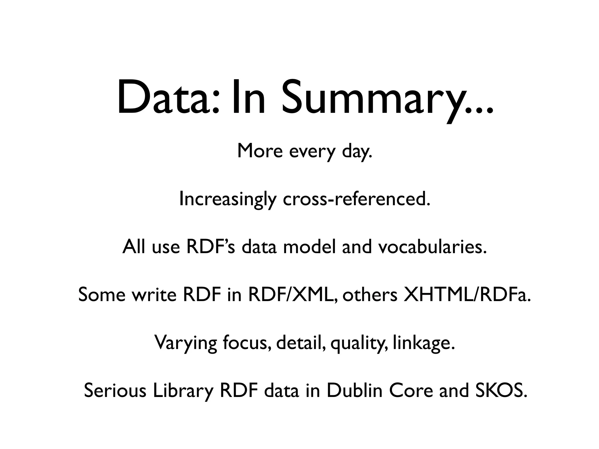 Data: In Summary...
                 More every day.

          Increasingly cross-referenced.

    All use RDF’s data model and vocabularies.

Some write RDF in RDF/XML, others XHTML/RDFa.

       Varying focus, detail, quality, linkage.

Serious Library RDF data in Dublin Core and SKOS.
 