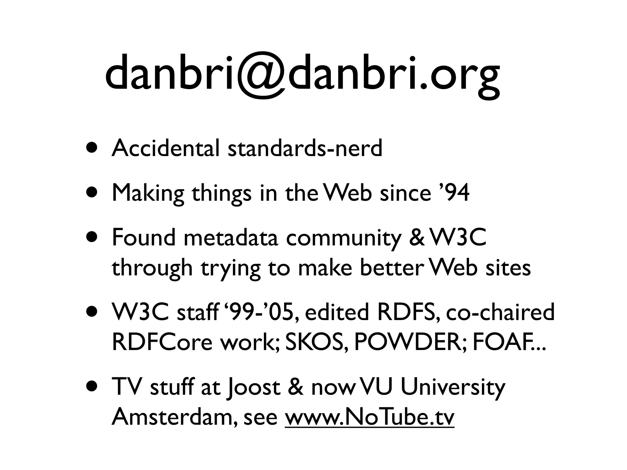 danbri@danbri.org
• Accidental standards-nerd
• Making things in the Web since ’94
• Found metadata community & W3C
  through trying to make better Web sites
• W3C staff ‘99-’05, edited RDFS, co-chaired
  RDFCore work; SKOS, POWDER; FOAF...
• TV stuff at Joost & now VU University
  Amsterdam, see www.NoTube.tv
 
