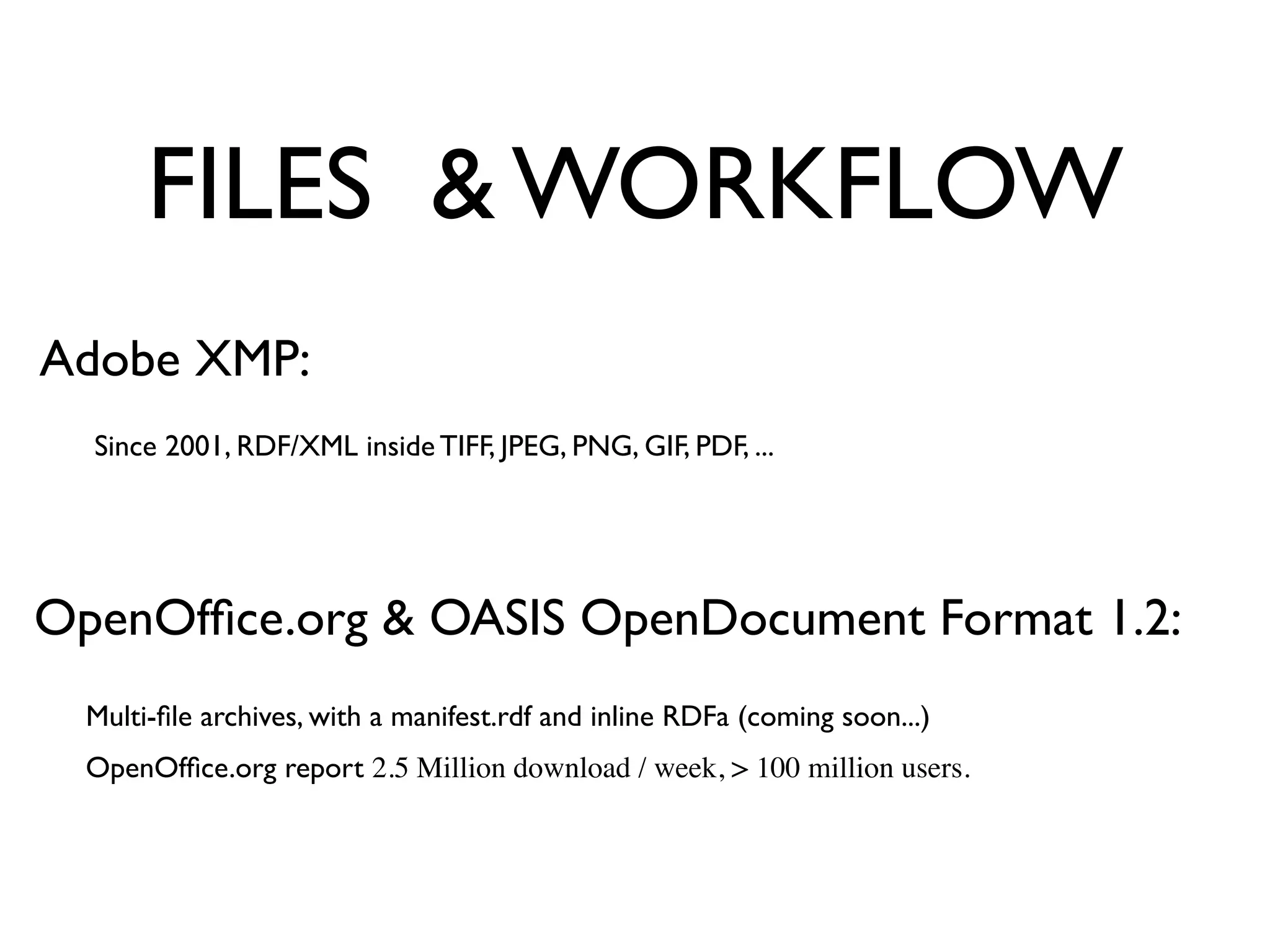 FILES & WORKFLOW
Adobe XMP:
  Since 2001, RDF/XML inside TIFF, JPEG, PNG, GIF, PDF, ...




OpenOfﬁce.org & OASIS OpenDocument Format 1.2:
  Multi-ﬁle archives, with a manifest.rdf and inline RDFa (coming soon...)
  OpenOfﬁce.org report 2.5 Million download / week, > 100 million users.
 