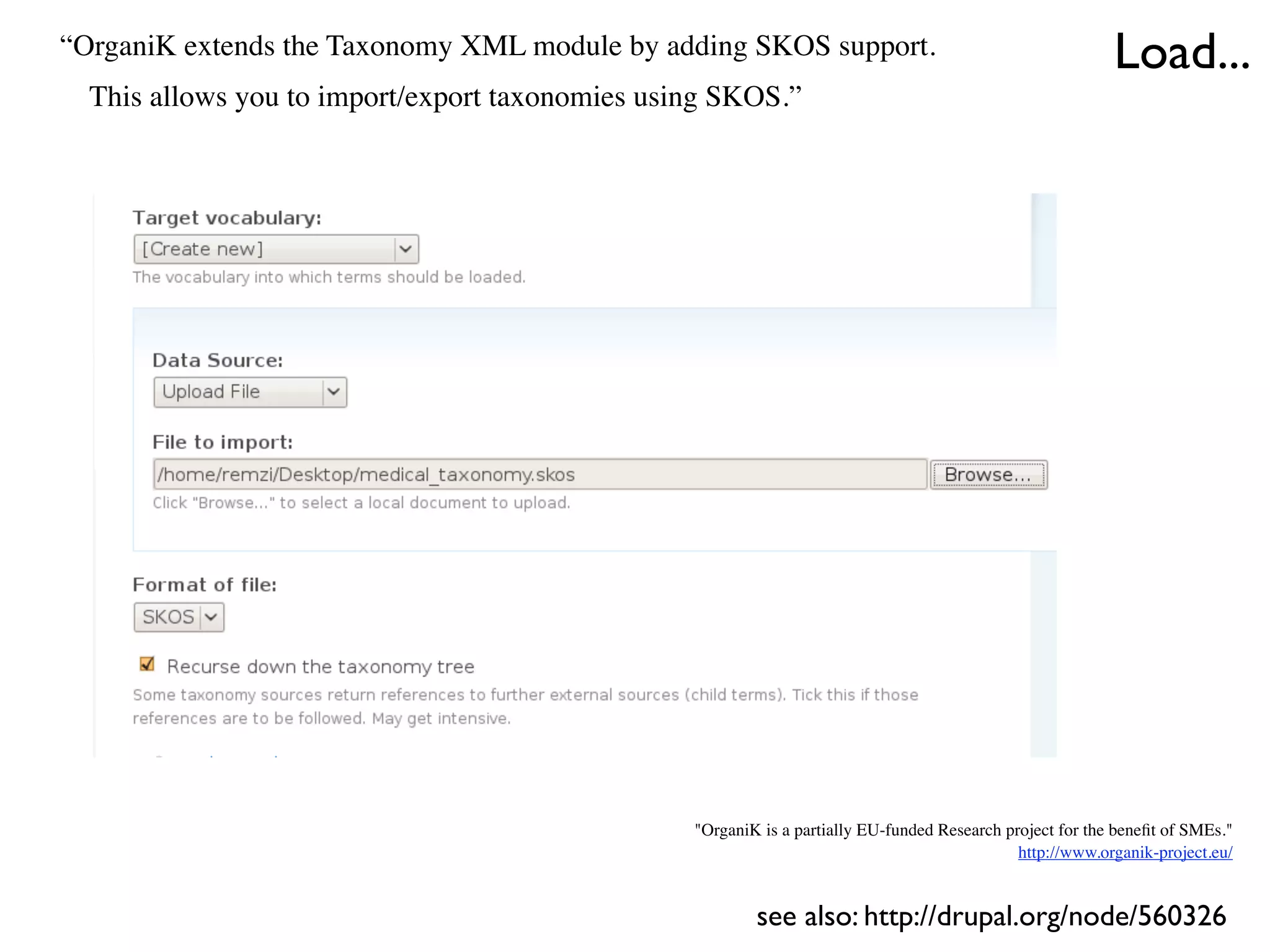 “OrganiK extends the Taxonomy XML module by adding SKOS support.                                           Load...
  This allows you to import/export taxonomies using SKOS.”




                                                 "OrganiK is a partially EU-funded Research project for the beneﬁt of SMEs."
                                                                                              http://www.organik-project.eu/


                                                         see also: http://drupal.org/node/560326
 