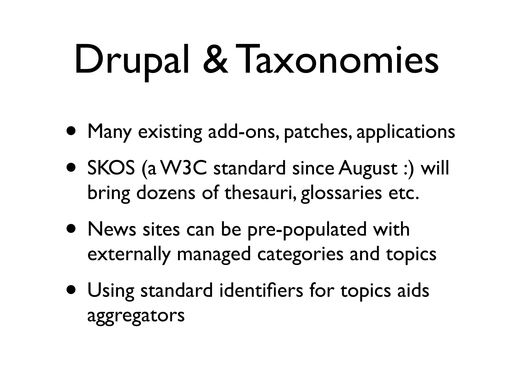 Drupal & Taxonomies
• Many existing add-ons, patches, applications
• SKOS (a W3C standard since August :) will
  bring dozens of thesauri, glossaries etc.
• News sites can be pre-populated with
  externally managed categories and topics
• Using standard identiﬁers for topics aids
  aggregators
 