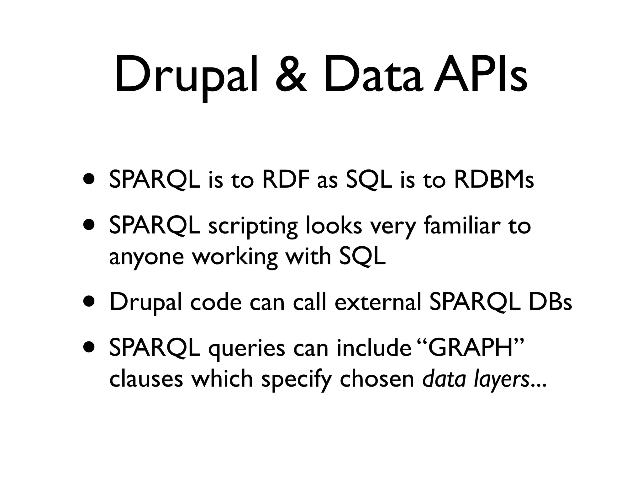 Drupal & Data APIs
• SPARQL is to RDF as SQL is to RDBMs
• SPARQL scripting looks very familiar to
  anyone working with SQL
• Drupal code can call external SPARQL DBs
• SPARQL queries can include “GRAPH”
  clauses which specify chosen data layers...
 