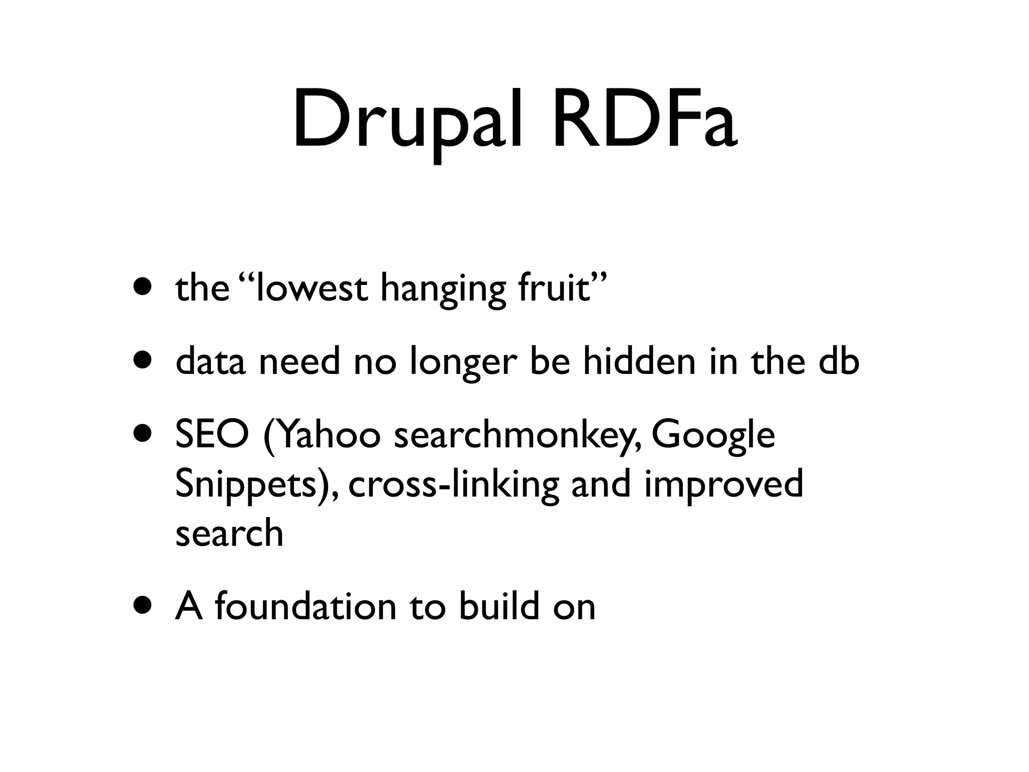 Drupal RDFa
• the “lowest hanging fruit”
• data need no longer be hidden in the db
• SEO (Yahoo searchmonkey, Google
  Snippets), cross-linking and improved
  search
• A foundation to build on
 