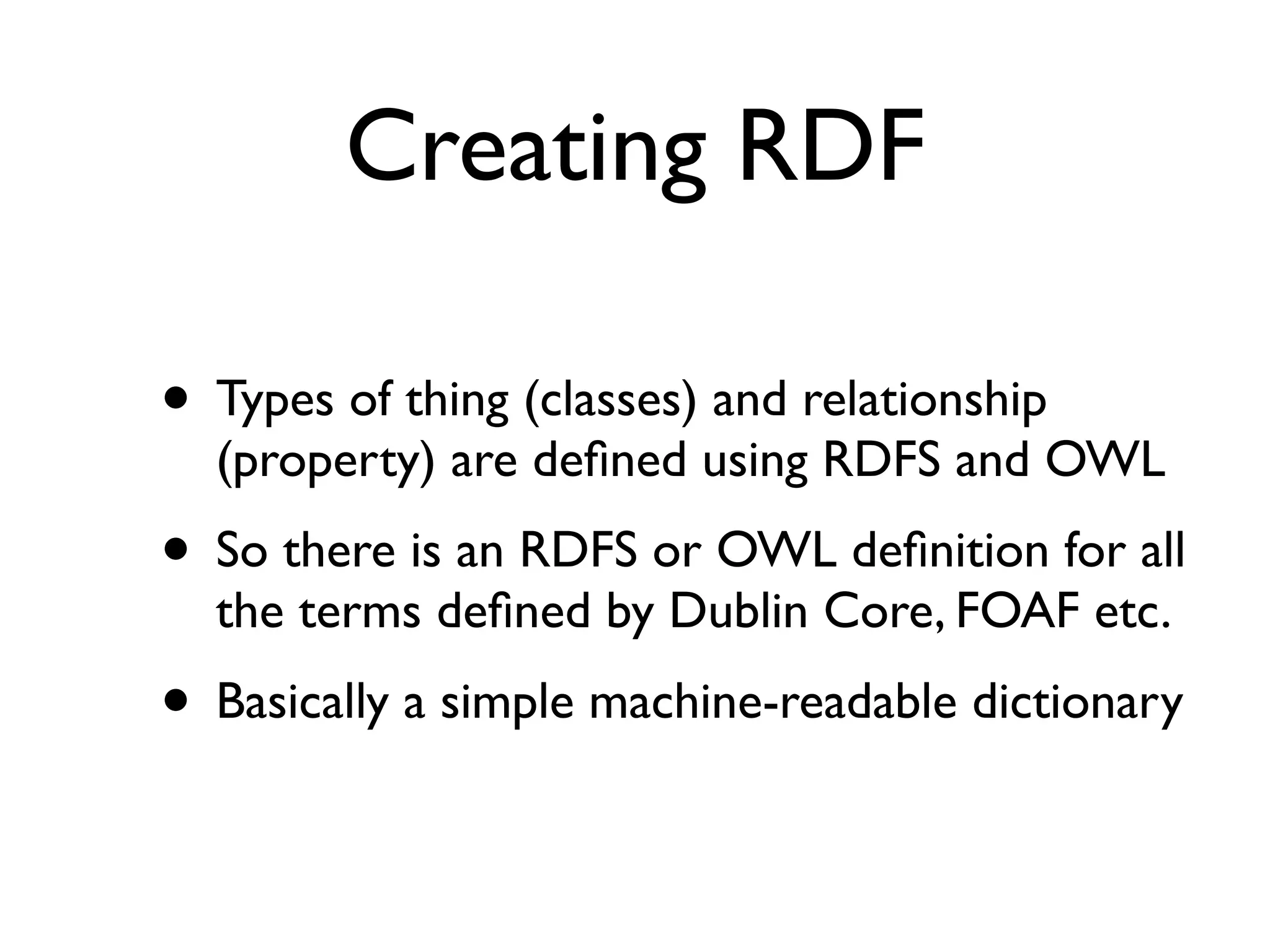 Creating RDF

• Types of thing (classes) and relationship
  (property) are deﬁned using RDFS and OWL
• So there is an RDFS or OWL deﬁnition for all
  the terms deﬁned by Dublin Core, FOAF etc.
• Basically a simple machine-readable dictionary
 