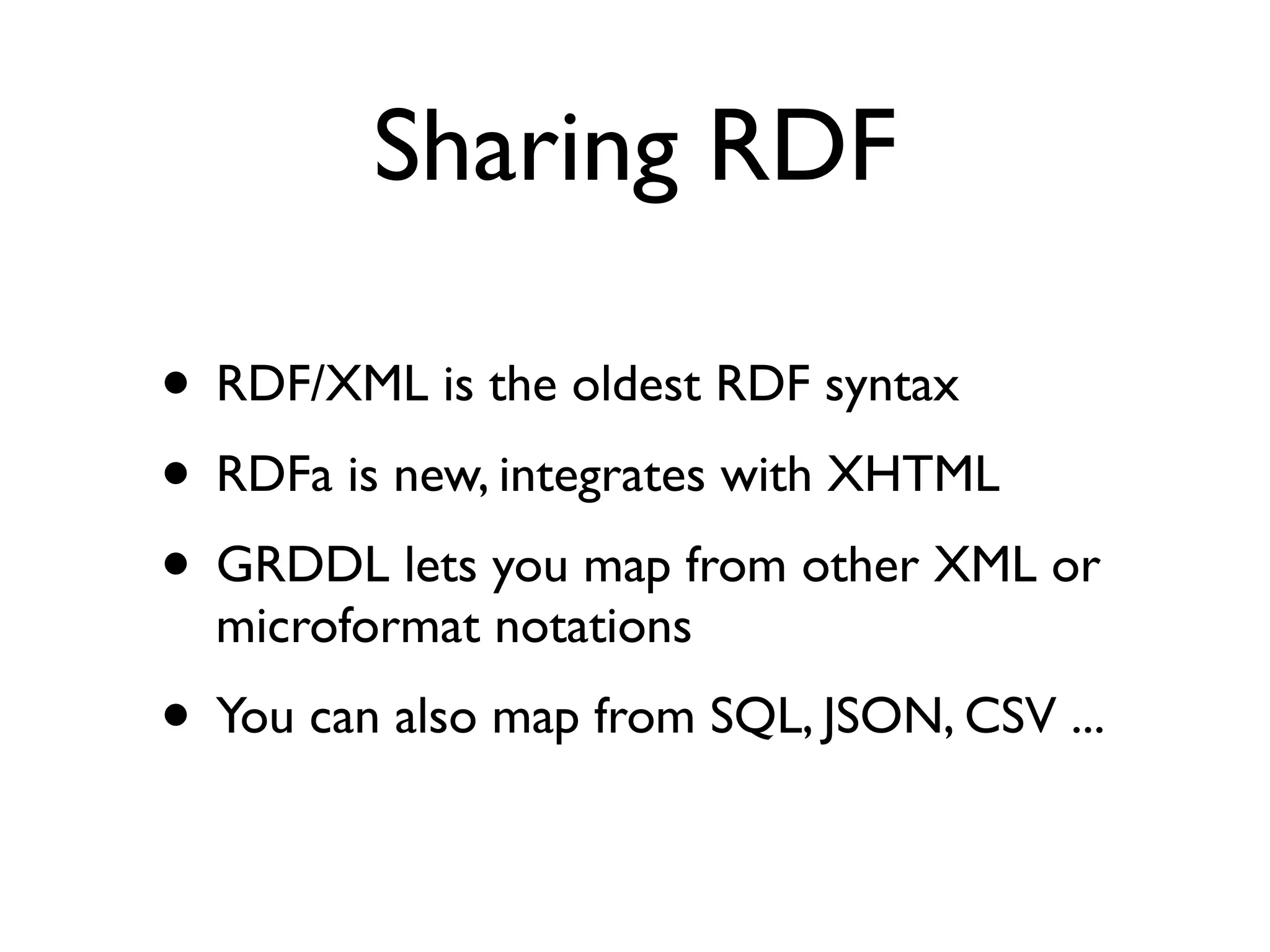 Sharing RDF

• RDF/XML is the oldest RDF syntax
• RDFa is new, integrates with XHTML
• GRDDL lets you map from other XML or
  microformat notations
• You can also map from SQL, JSON, CSV ...
 