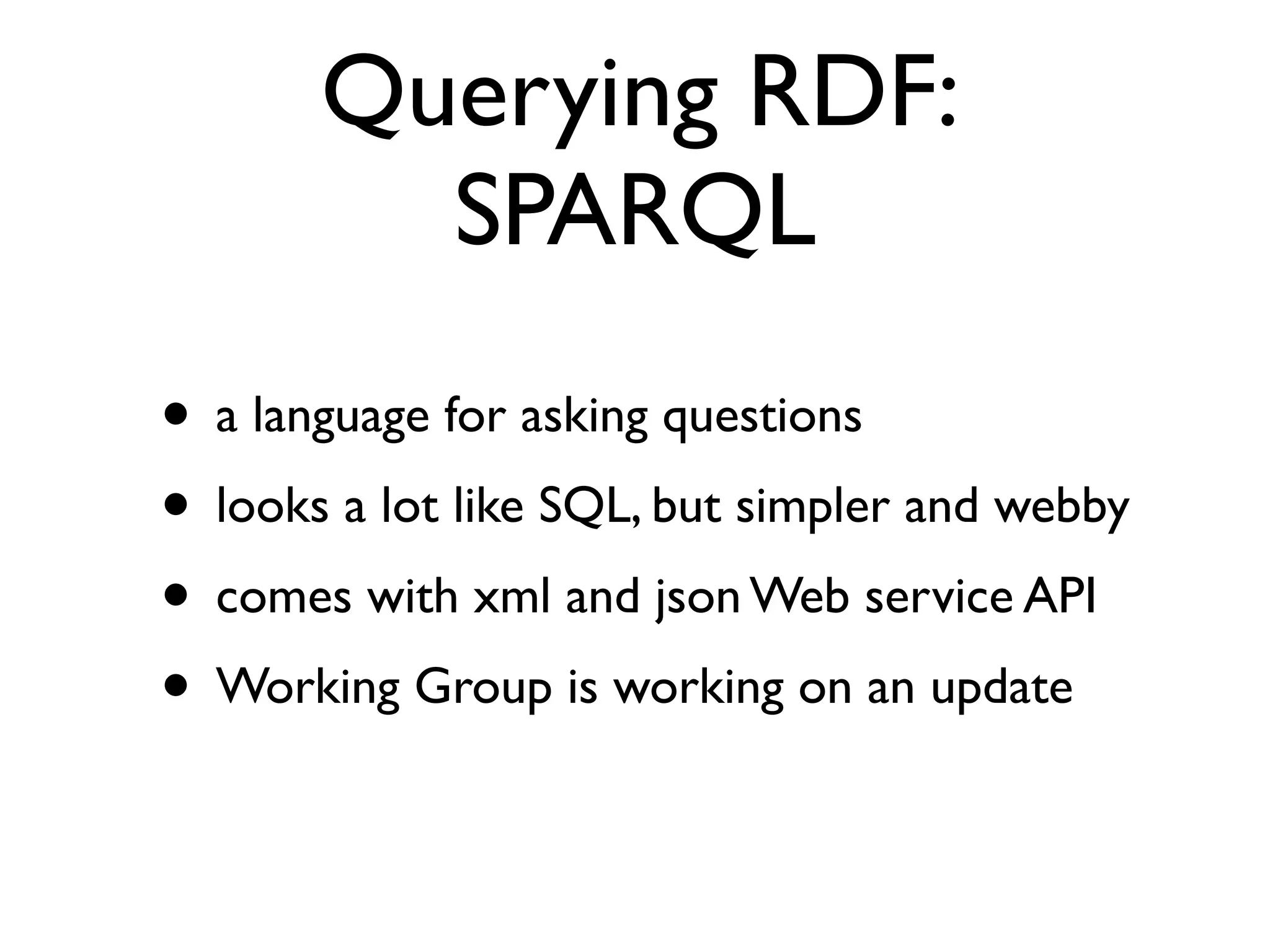 Querying RDF:
         SPARQL
• a language for asking questions
• looks a lot like SQL, but simpler and webby
• comes with xml and json Web service API
• Working Group is working on an update
 