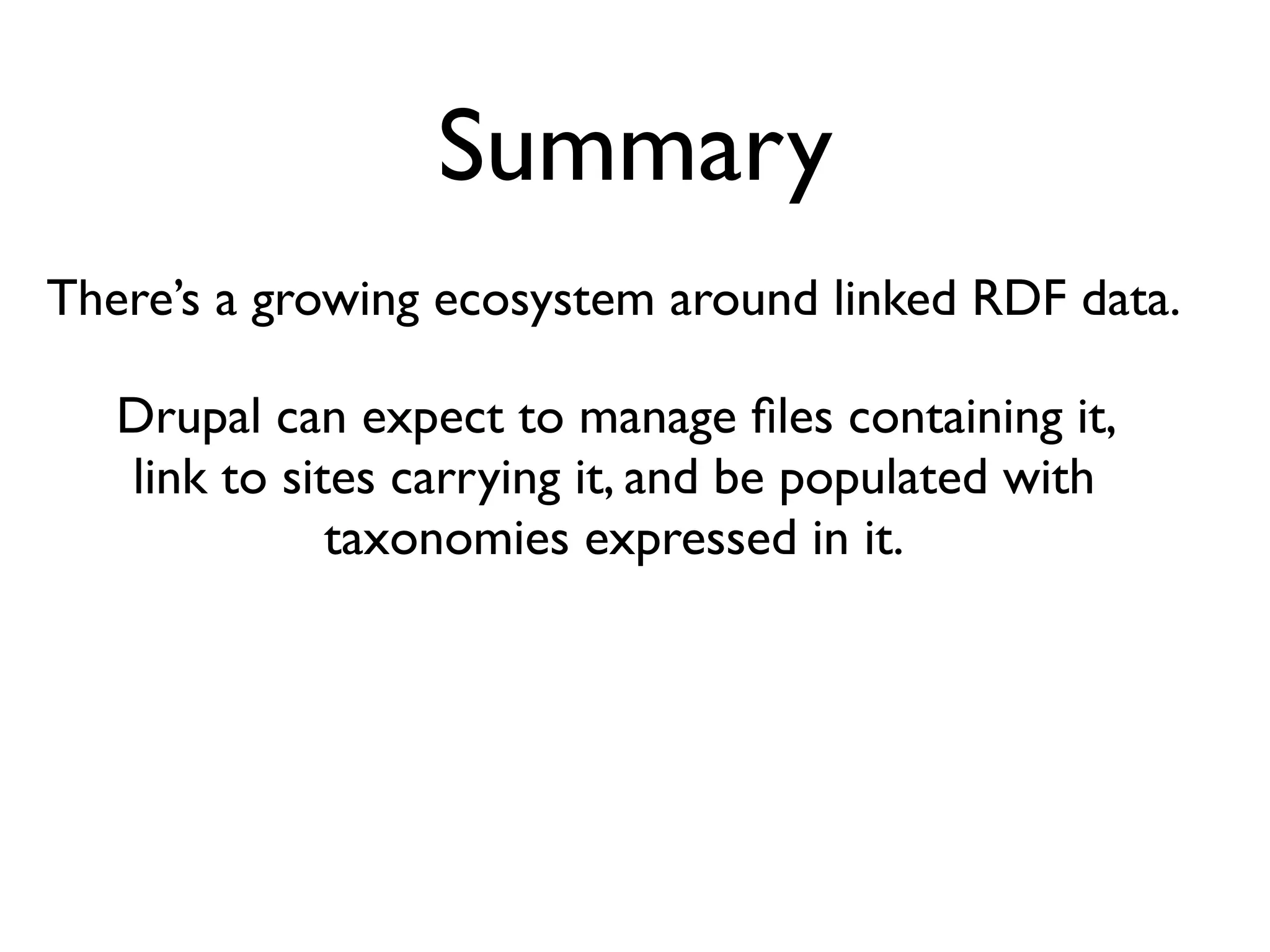 Summary
There’s a growing ecosystem around linked RDF data.

   Drupal can expect to manage ﬁles containing it,
   link to sites carrying it, and be populated with
              taxonomies expressed in it.
 