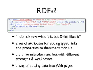 RDFa?


• “I don’t know what it is, but Dries likes it”
• a set of attributes for adding typed links
  and properties to document markup
• a bit like microformats, but with different
  strengths & weaknesses
• a way of putting data into Web pages
 