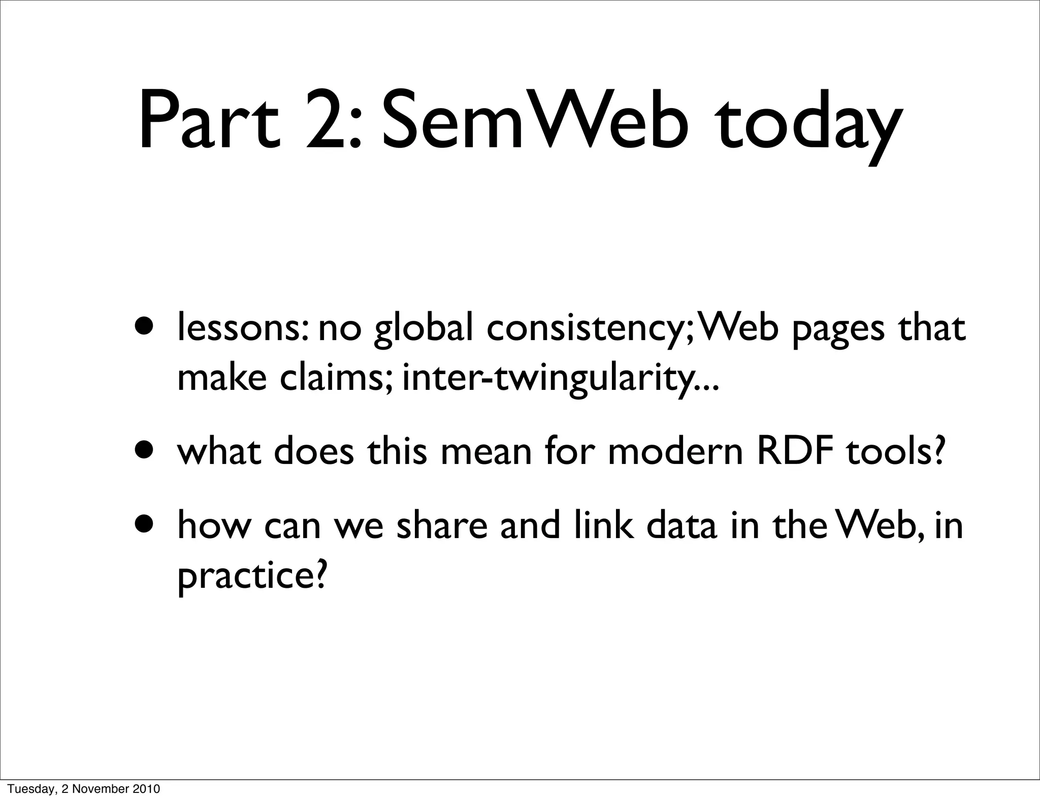 Part 2: SemWeb today
• lessons: no global consistency;Web pages that
make claims; inter-twingularity...
• what does this mean for modern RDF tools?
• how can we share and link data in the Web, in
practice?
Tuesday, 2 November 2010
 
