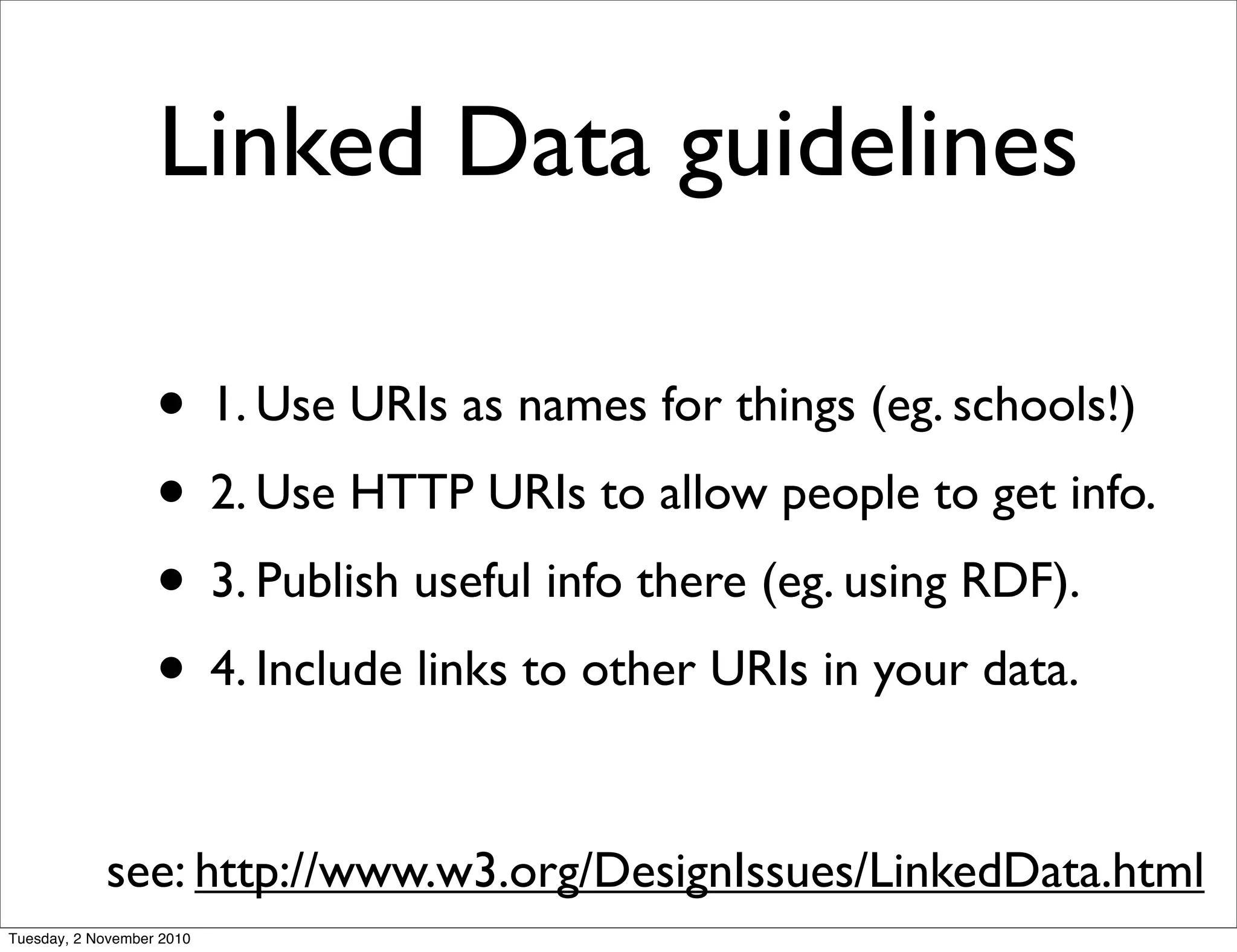 Linked Data guidelines
• 1. Use URIs as names for things (eg. schools!)
• 2. Use HTTP URIs to allow people to get info.
• 3. Publish useful info there (eg. using RDF).
• 4. Include links to other URIs in your data.
see: http://www.w3.org/DesignIssues/LinkedData.html
Tuesday, 2 November 2010
 
