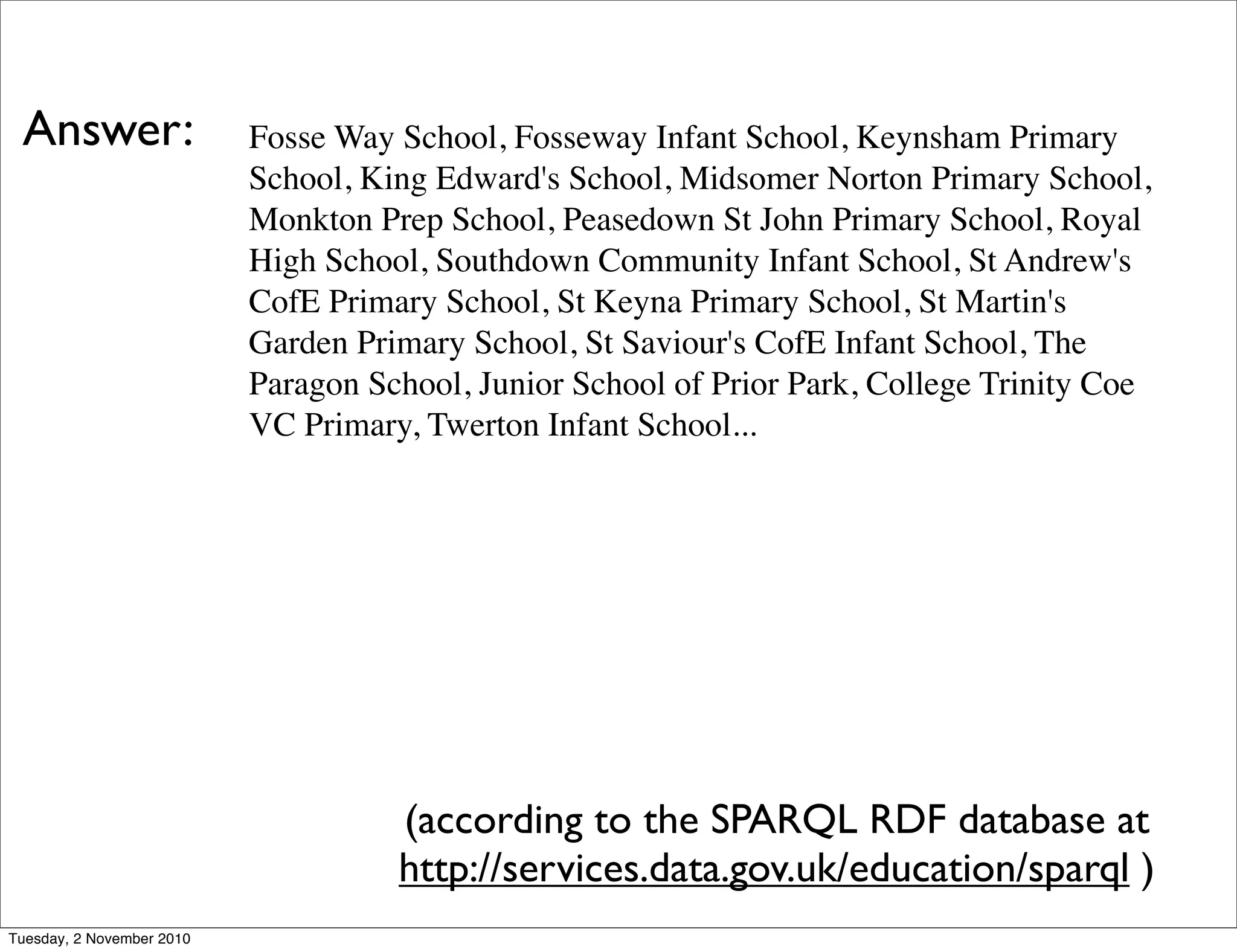 Fosse Way School, Fosseway Infant School, Keynsham Primary
School, King Edward's School, Midsomer Norton Primary School,
Monkton Prep School, Peasedown St John Primary School, Royal
High School, Southdown Community Infant School, St Andrew's
CofE Primary School, St Keyna Primary School, St Martin's
Garden Primary School, St Saviour's CofE Infant School, The
Paragon School, Junior School of Prior Park, College Trinity Coe
VC Primary, Twerton Infant School...
(according to the SPARQL RDF database at
http://services.data.gov.uk/education/sparql )
Answer:
Tuesday, 2 November 2010
 