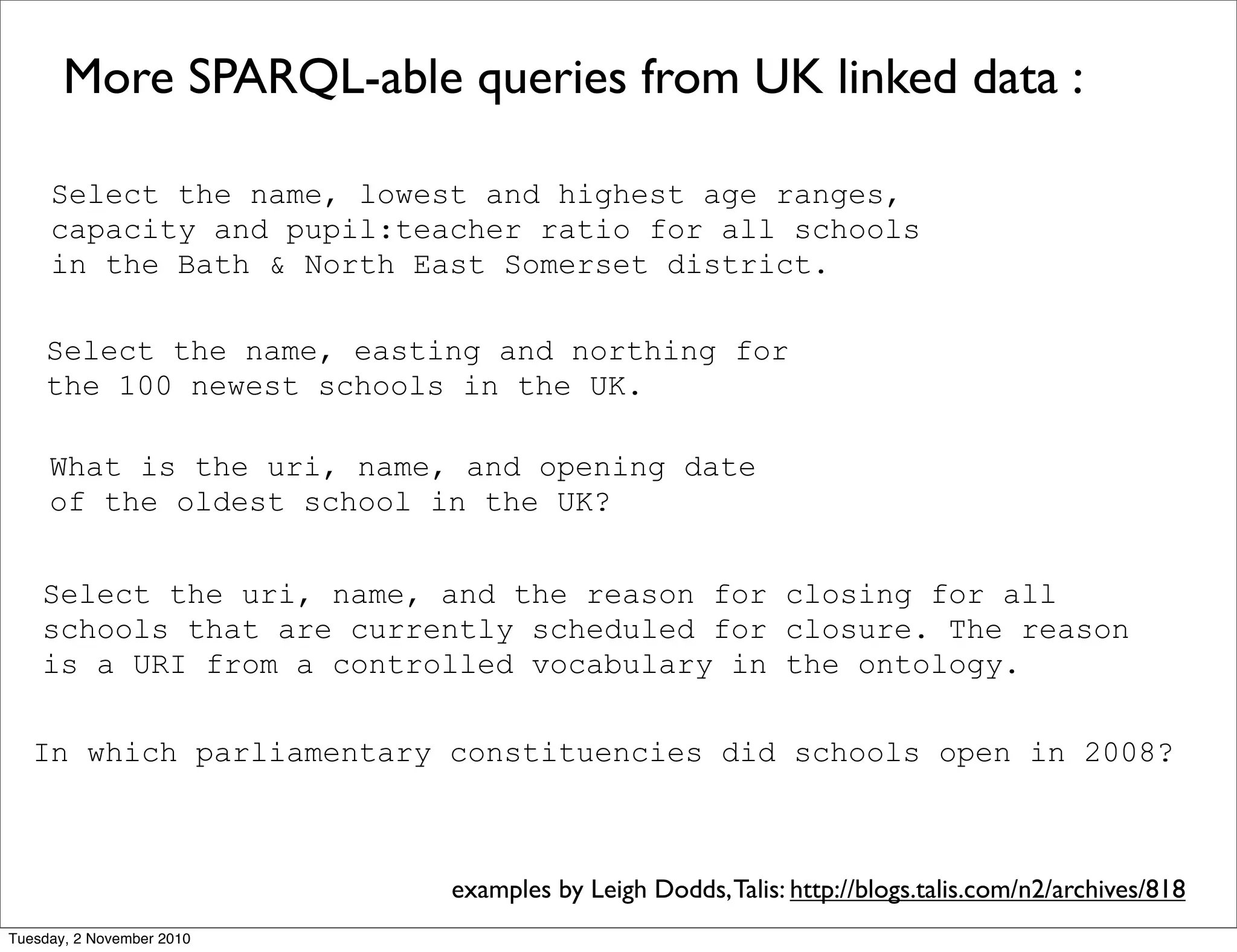 More SPARQL-able queries from UK linked data :
Select the name, lowest and highest age ranges,
capacity and pupil:teacher ratio for all schools
in the Bath & North East Somerset district.
What is the uri, name, and opening date
of the oldest school in the UK?
Select the name, easting and northing for
the 100 newest schools in the UK.
Select the uri, name, and the reason for closing for all
schools that are currently scheduled for closure. The reason
is a URI from a controlled vocabulary in the ontology.
In which parliamentary constituencies did schools open in 2008?
examples by Leigh Dodds,Talis: http://blogs.talis.com/n2/archives/818
Tuesday, 2 November 2010
 