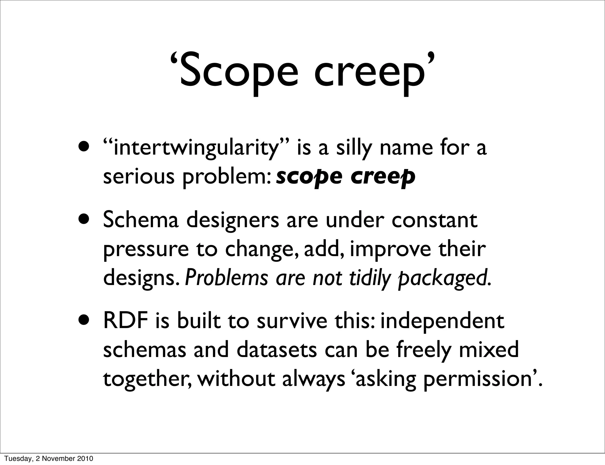 ‘Scope creep’
• “intertwingularity” is a silly name for a
serious problem: scope creep
• Schema designers are under constant
pressure to change, add, improve their
designs. Problems are not tidily packaged.
• RDF is built to survive this: independent
schemas and datasets can be freely mixed
together, without always ‘asking permission’.
Tuesday, 2 November 2010
 