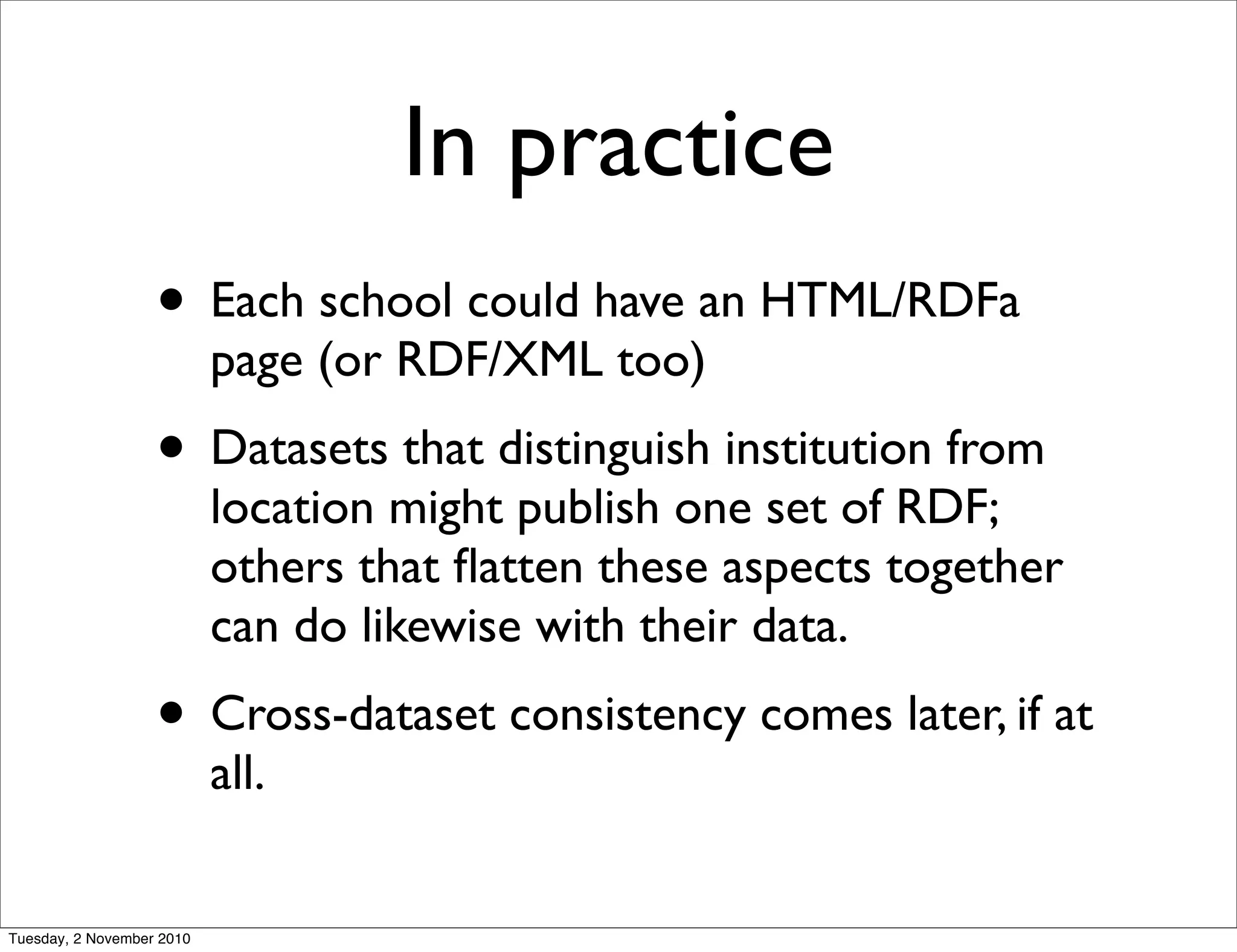 In practice
• Each school could have an HTML/RDFa
page (or RDF/XML too)
• Datasets that distinguish institution from
location might publish one set of RDF;
others that ﬂatten these aspects together
can do likewise with their data.
• Cross-dataset consistency comes later, if at
all.
Tuesday, 2 November 2010
 
