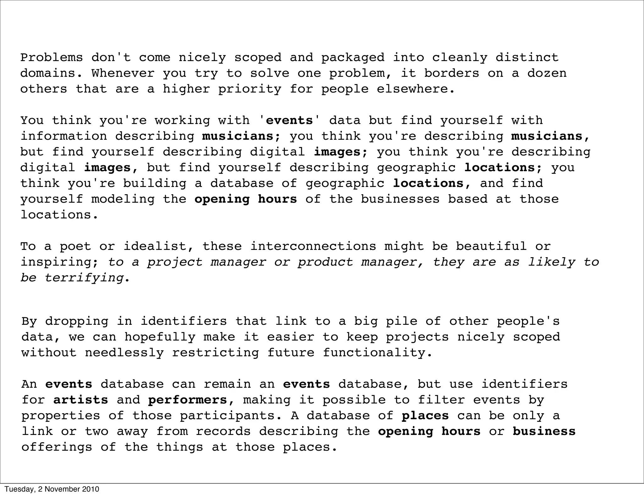 Problems don't come nicely scoped and packaged into cleanly distinct
domains. Whenever you try to solve one problem, it borders on a dozen
others that are a higher priority for people elsewhere.
You think you're working with 'events' data but find yourself with
information describing musicians; you think you're describing musicians,
but find yourself describing digital images; you think you're describing
digital images, but find yourself describing geographic locations; you
think you're building a database of geographic locations, and find
yourself modeling the opening hours of the businesses based at those
locations.
To a poet or idealist, these interconnections might be beautiful or
inspiring; to a project manager or product manager, they are as likely to
be terrifying.
By dropping in identifiers that link to a big pile of other people's
data, we can hopefully make it easier to keep projects nicely scoped
without needlessly restricting future functionality.
An events database can remain an events database, but use identifiers
for artists and performers, making it possible to filter events by
properties of those participants. A database of places can be only a
link or two away from records describing the opening hours or business
offerings of the things at those places.
Tuesday, 2 November 2010
 