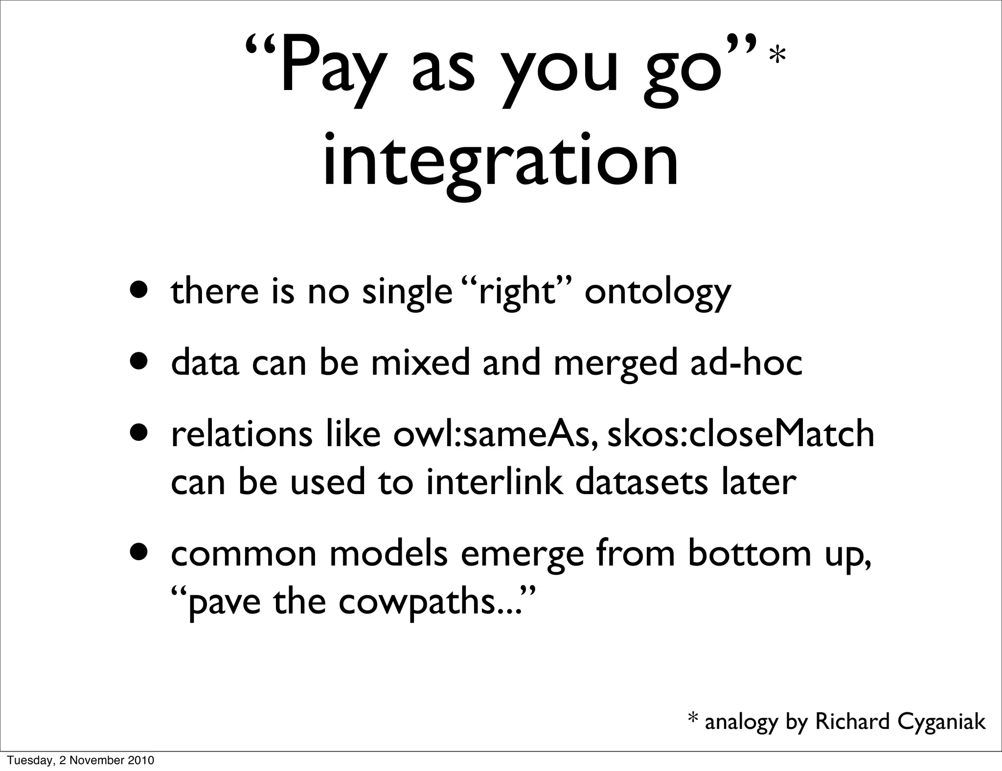 “Pay as you go”
integration
• there is no single “right” ontology
• data can be mixed and merged ad-hoc
• relations like owl:sameAs, skos:closeMatch
can be used to interlink datasets later
• common models emerge from bottom up,
“pave the cowpaths...”
*
* analogy by Richard Cyganiak
Tuesday, 2 November 2010
 