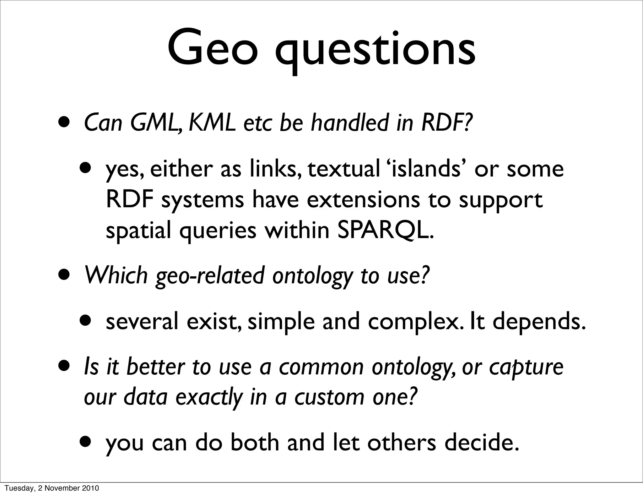 Geo questions
• Can GML, KML etc be handled in RDF?
• yes, either as links, textual ‘islands’ or some
RDF systems have extensions to support
spatial queries within SPARQL.
• Which geo-related ontology to use?
• several exist, simple and complex. It depends.
• Is it better to use a common ontology, or capture
our data exactly in a custom one?
• you can do both and let others decide.
Tuesday, 2 November 2010
 