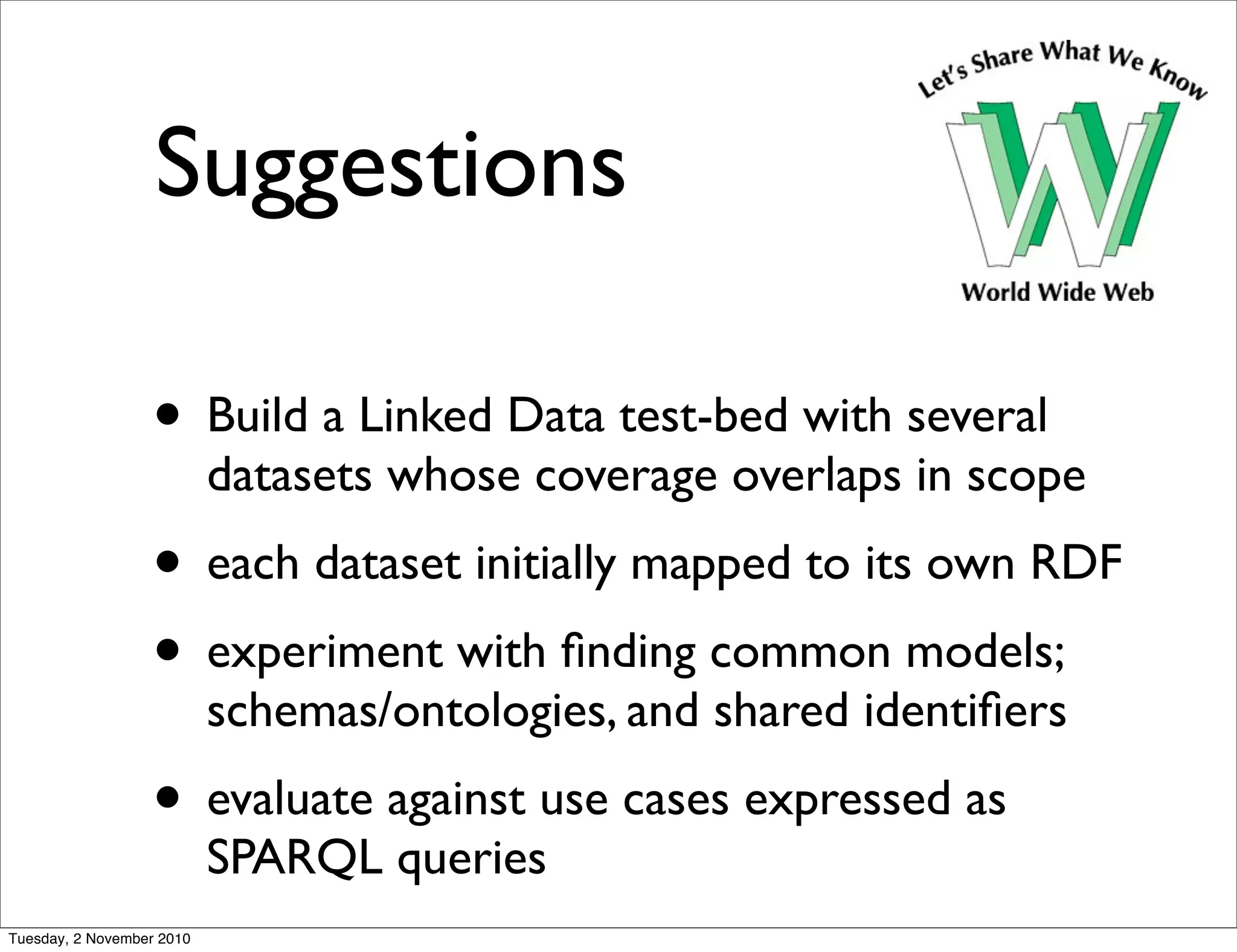 Suggestions
• Build a Linked Data test-bed with several
datasets whose coverage overlaps in scope
• each dataset initially mapped to its own RDF
• experiment with ﬁnding common models;
schemas/ontologies, and shared identiﬁers
• evaluate against use cases expressed as
SPARQL queries
Tuesday, 2 November 2010
 