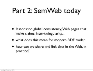 Part 2: SemWeb today
• lessons: no global consistency;Web pages that
make claims; inter-twingularity...
• what does this mean for modern RDF tools?
• how can we share and link data in the Web, in
practice?
Tuesday, 2 November 2010
 
