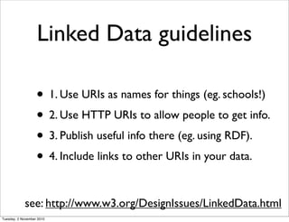 Linked Data guidelines
• 1. Use URIs as names for things (eg. schools!)
• 2. Use HTTP URIs to allow people to get info.
• 3. Publish useful info there (eg. using RDF).
• 4. Include links to other URIs in your data.
see: http://www.w3.org/DesignIssues/LinkedData.html
Tuesday, 2 November 2010
 