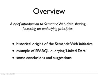 Overview
• historical origins of the Semantic Web initiative
• example of SPARQL querying ‘Linked Data’
• some conclusions and suggestions
A brief introduction to SemanticWeb data sharing,
focussing on underlying principles.
Tuesday, 2 November 2010
 