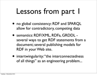 Lessons from part 1
• no global consistency: RDF and SPARQL
allow for contradictory, competing data
• semantics: RDF/XML, RDFa, GRDDL -
several ways to get RDF statements from a
document; several publishing models for
RDF in your Web site.
• intertwingularity:“the interconnectedness
of all things” as an engineering problem...
Tuesday, 2 November 2010
 