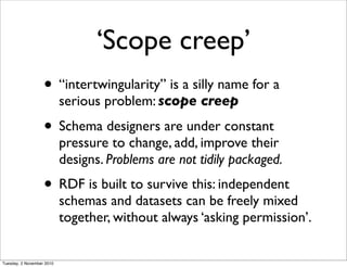‘Scope creep’
• “intertwingularity” is a silly name for a
serious problem: scope creep
• Schema designers are under constant
pressure to change, add, improve their
designs. Problems are not tidily packaged.
• RDF is built to survive this: independent
schemas and datasets can be freely mixed
together, without always ‘asking permission’.
Tuesday, 2 November 2010
 