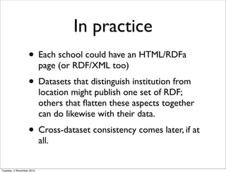 In practice
• Each school could have an HTML/RDFa
page (or RDF/XML too)
• Datasets that distinguish institution from
location might publish one set of RDF;
others that ﬂatten these aspects together
can do likewise with their data.
• Cross-dataset consistency comes later, if at
all.
Tuesday, 2 November 2010
 