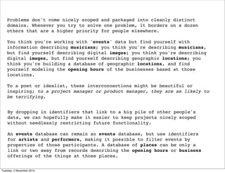 Problems don't come nicely scoped and packaged into cleanly distinct
domains. Whenever you try to solve one problem, it borders on a dozen
others that are a higher priority for people elsewhere.
You think you're working with 'events' data but find yourself with
information describing musicians; you think you're describing musicians,
but find yourself describing digital images; you think you're describing
digital images, but find yourself describing geographic locations; you
think you're building a database of geographic locations, and find
yourself modeling the opening hours of the businesses based at those
locations.
To a poet or idealist, these interconnections might be beautiful or
inspiring; to a project manager or product manager, they are as likely to
be terrifying.
By dropping in identifiers that link to a big pile of other people's
data, we can hopefully make it easier to keep projects nicely scoped
without needlessly restricting future functionality.
An events database can remain an events database, but use identifiers
for artists and performers, making it possible to filter events by
properties of those participants. A database of places can be only a
link or two away from records describing the opening hours or business
offerings of the things at those places.
Tuesday, 2 November 2010
 