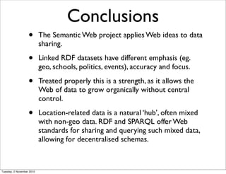 Conclusions
• The Semantic Web project applies Web ideas to data
sharing.
• Linked RDF datasets have different emphasis (eg.
geo, schools, politics, events), accuracy and focus.
• Treated properly this is a strength, as it allows the
Web of data to grow organically without central
control.
• Location-related data is a natural ‘hub’, often mixed
with non-geo data. RDF and SPARQL offer Web
standards for sharing and querying such mixed data,
allowing for decentralised schemas.
Tuesday, 2 November 2010
 