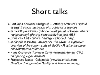 Short talks
■ Bart van Leeuwen/ Fireﬁghter - Software Architect / How to
  assists ﬁretruck navigation with public data sources
■ James Bryan Graves (iPhone developer at SoGeo) - What's
  my geometry? (Putting more reality into your AR.)
■ Chris van Aart - cultural heritage / iphone AR app
■ Johannes la Poutré - Mobile AR with Layar - a high level
  overview of the current state of Mobile AR using the Layar
  ecosystem as a reference
■ Hans Overbeek (Adviseur Contentstandaarden at ICTU) -
  on opening e-gov datasets
■ Francesco Masia - Calameda (www.calameda.com)
  CalaBoard: Augmented Reality in video-conferencing
 