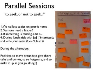 Parallel Sessions
  “to geek, or not to geek...”


1. We collect topics on post-it notes
2. Sessions need a leader!
3. If something is missing, add it...
4. During lunch: tick with [x] if interested;
and write your name if you’ll lead it

During the afternoon:

Feel free to move around; to give short
talks and demos, to self-organise, and to
make it up as you go along :)
 