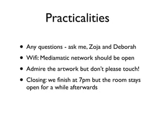 Practicalities

• Any questions - ask me, Zoja and Deborah
• Wiﬁ: Mediamatic network should be open
• Admire the artwork but don’t please touch!
• Closing: we ﬁnish at 7pm but the room stays
  open for a while afterwards
 