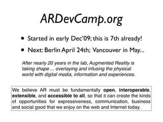 ARDevCamp.org
    • Started in early Dec’09; this is 7th already!
    • Next: Berlin April 24th; Vancouver in May...
    After nearly 20 years in the lab, Augmented Reality is
    taking shape ... overlaying and infusing the physical
    world with digital media, information and experiences.


We believe AR must be fundamentally open, interoperable,
extensible, and accessible to all, so that it can create the kinds
of opportunities for expressiveness, communication, business
and social good that we enjoy on the web and Internet today.
 