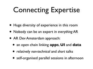 Connecting Expertise
• Huge diversity of experience in this room
• Nobody can be an expert in everything AR
• AR Dev Amsterdam approach:
 • an open chain linking apps, UI and data
 • relatively non-technical and short talks
 • self-organised parallel sessions in afternoon
 