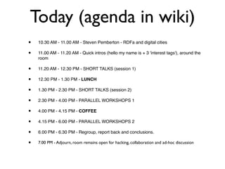 Today (agenda in wiki)
•   10.30 AM - 11.00 AM - Steven Pemberton - RDFa and digital cities

•   11.00 AM - 11.20 AM - Quick intros (hello my name is + 3 'interest tags'), around the
    room

•   11.20 AM - 12.30 PM - SHORT TALKS (session 1)

•   12.30 PM - 1.30 PM - LUNCH

•   1.30 PM - 2.30 PM - SHORT TALKS (session 2)

•   2.30 PM - 4.00 PM - PARALLEL WORKSHOPS 1

•   4.00 PM - 4.15 PM - COFFEE

•   4.15 PM - 6.00 PM - PARALLEL WORKSHOPS 2

•   6.00 PM - 6.30 PM - Regroup, report back and conclusions.

•   7.00 PM - Adjourn, room remains open for hacking, collaboration and ad-hoc discussion
 