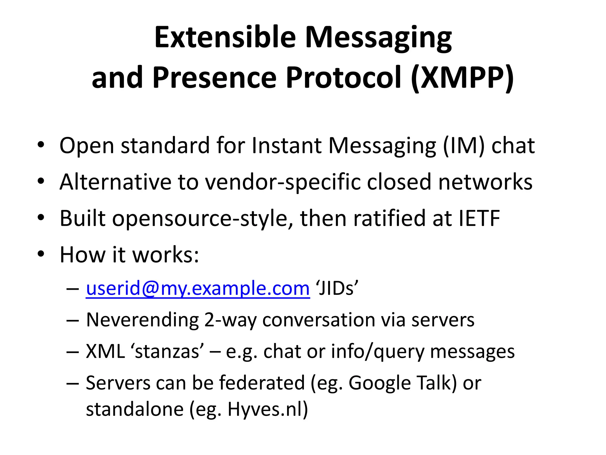 Extensible Messaging and Presence Protocol (XMPP)Open standard for Instant Messaging (IM) chatAlternative to vendor-specific closed networksBuilt opensource-style, then ratified at IETFHow it works:userid@my.example.com ‘JIDs’Neverending 2-way conversation via serversXML ‘stanzas’ – e.g. chat or info/query messagesServers can be federated (eg. Google Talk) or standalone (eg. Hyves.nl)