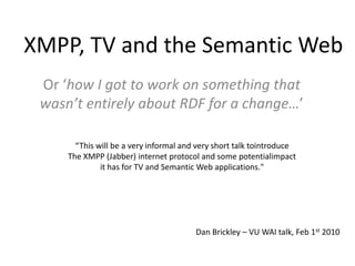 XMPP, TV and the Semantic Web Or ‘how I got to work on something that wasn’t entirely about RDF for a change…’ “This will be a very informal and very short talk tointroduce  The XMPP (Jabber) internet protocol and some potentialimpact  it has for TV and Semantic Web applications." Dan Brickley – VU WAI talk, Feb 1st 2010 