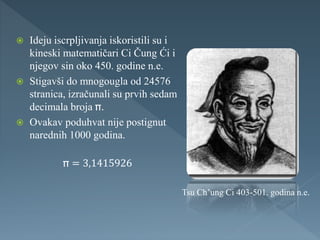  Ideju iscrpljivanja iskoristili su i
kineski matematičari Ci Čung Ći i
njegov sin oko 450. godine n.e.
 Stigavši do mnogougla od 24576
stranica, izračunali su prvih sedam
decimala broja .
 Ovakav poduhvat nije postignut
narednih 1000 godina.
= 3,1415926
Tsu Ch’ung Ci 403-501. godina n.e.
 
