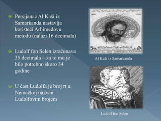  Persijanac Al Kaši iz
Samarkanda nastavlja
koristeći Arhimedovu
metodu (nalazi 16 decimala)
 Ludolf fon Selen izračunava
35 decimala – za to mu je
bilo potrebno skoro 34
godine
 U čast Ludolfa je broj u
Nemačkoj nazvan
Ludolfovim brojem
Al Kaši iz Samarkanda
Ludolf fon Selen
 