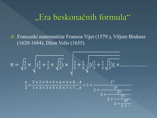  Francuski matematičar Fransoa Vijet (1579.), Viljem Brukner
(1620-1684), Džon Volis (1655)
=
1
2
× (
1
2
+
1
2
×
1
2
) ×
1
2
+
1
2
[(
1
2
+
1
2
1
2
)] ×...................
𝜋
2
=
2 × 2 × 4 × 4 × 6 × 6 × 8 …
1 × 3 × 3 × 5 × 5 × 7 × 7 …
4
𝜋
= 1 +
12
2 +
32
2 +
52
2 +
72
2 +
92
2 + ⋯
 