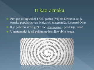  Prvi put u Engleskoj 1706. godine (Viljem Džouns), ali je
oznaku popularizovao švajcarski matematičar Leonard Ojler
 je početno slovo grčke reči περιφέρεια – periferija, obod
 U matematici je taj pojam predstavljao obim kruga
 