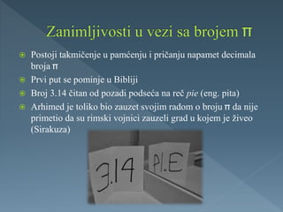  Postoji takmičenje u pamćenju i pričanju napamet decimala
broja
 Prvi put se pominje u Bibliji
 Broj 3.14 čitan od pozadi podseća na reč pie (eng. pita)
 Arhimed je toliko bio zauzet svojim radom o broju da nije
primetio da su rimski vojnici zauzeli grad u kojem je živeo
(Sirakuza)
 