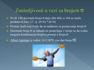  Prvih 144 decimala broja daju zbir 666, a 144 se može
predstaviti kao 122, tj. (6+6) * (6+6)
 Postoje ljudi koji tvrde da su nadareni za poznavanje broja
 Decimale broja se nikada ne ponavljaju i veruje se da svaka
moguća kombinacija brojeva postoji u broju
 Albert Ajnštajn je rođen 14.3.1879. (na dan broja )
 